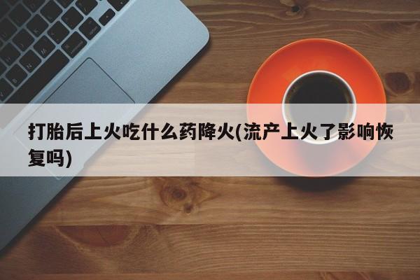 怀孕个月能不能用打胎药打胎后上火吃什么药降火(流产上火了影响恢复吗)