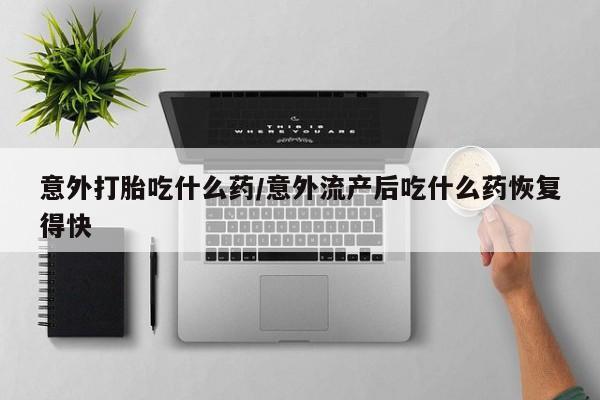 怀孕个月能不能用打胎药意外打胎吃什么药/意外流产后吃什么药恢复得快