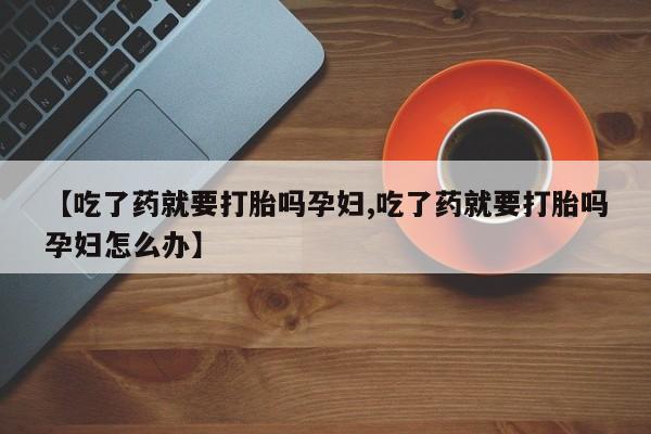 怀孕个月能不能用打胎药【吃了药就要打胎吗孕妇,吃了药就要打胎吗孕妇怎么办】
