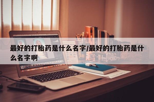 怀孕个月能不能用打胎药最好的打胎药是什么名字/最好的打胎药是什么名字啊