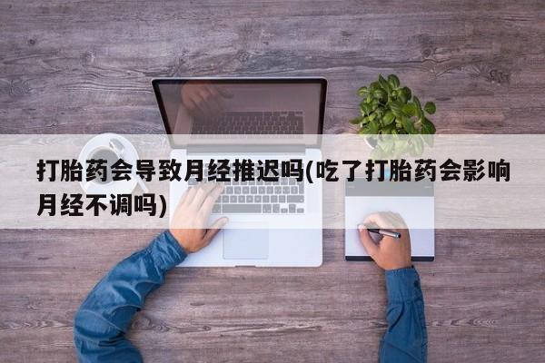 怀孕个月能不能用打胎药打胎药会导致月经推迟吗(吃了打胎药会影响月经不调吗)