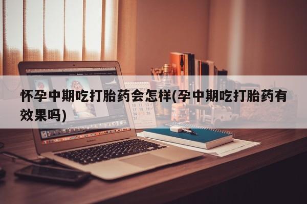 怀孕个月能不能用打胎药怀孕中期吃打胎药会怎样(孕中期吃打胎药有效果吗)