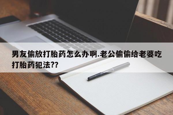怀孕个月能不能用打胎药男友偷放打胎药怎么办啊.老公偷偷给老婆吃打胎药犯法?？