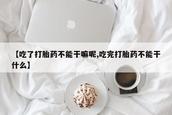 怀孕个月能不能用打胎药【吃了打胎药不能干嘛呢,吃完打胎药不能干什么】
