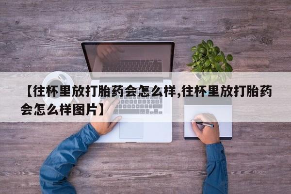 怀孕个月能不能用打胎药【往杯里放打胎药会怎么样,往杯里放打胎药会怎么样图片】