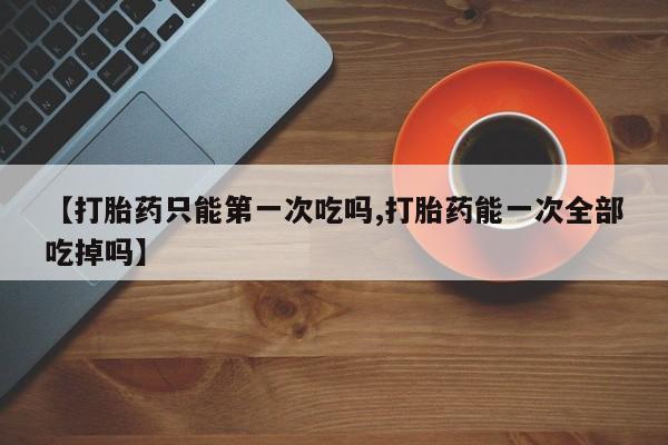 怀孕个月能不能用打胎药【打胎药只能第一次吃吗,打胎药能一次全部吃掉吗】