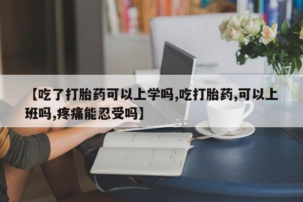怀孕个月能不能用打胎药【吃了打胎药可以上学吗,吃打胎药,可以上班吗,疼痛能忍受吗】