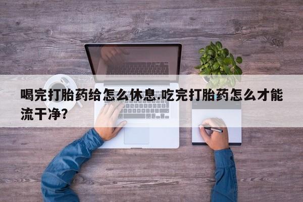 怀孕个月能不能用打胎药喝完打胎药给怎么休息.吃完打胎药怎么才能流干净？