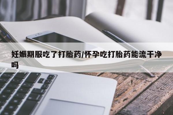 怀孕个月能不能用打胎药妊娠期服吃了打胎药/怀孕吃打胎药能流干净吗