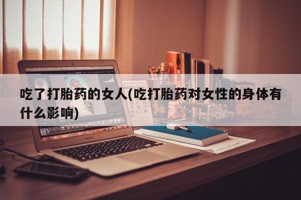 怀孕个月能不能用打胎药吃了打胎药的女人(吃打胎药对女性的身体有什么影响)