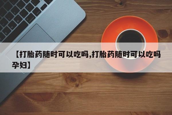 怀孕个月能不能用打胎药【打胎药随时可以吃吗,打胎药随时可以吃吗孕妇】