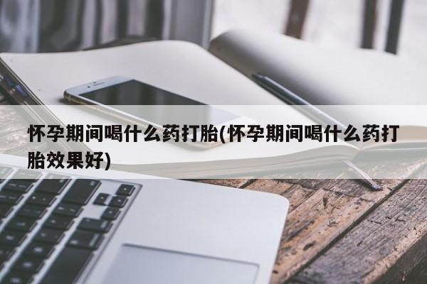 怀孕个月能不能用打胎药怀孕期间喝什么药打胎(怀孕期间喝什么药打胎效果好)