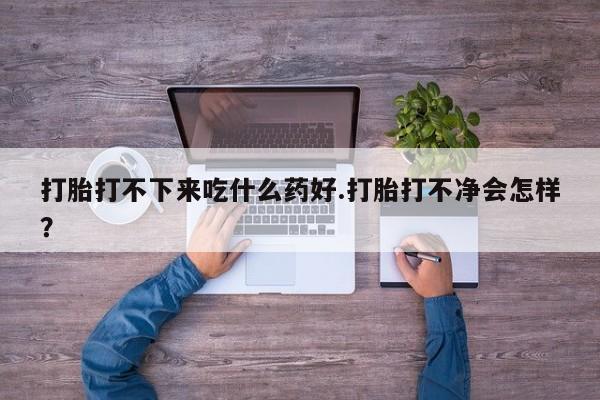 怀孕个月能不能用打胎药打胎打不下来吃什么药好.打胎打不净会怎样？