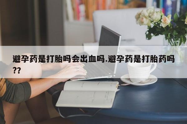 怀孕个月能不能用打胎药避孕药是打胎吗会出血吗.避孕药是打胎药吗?？