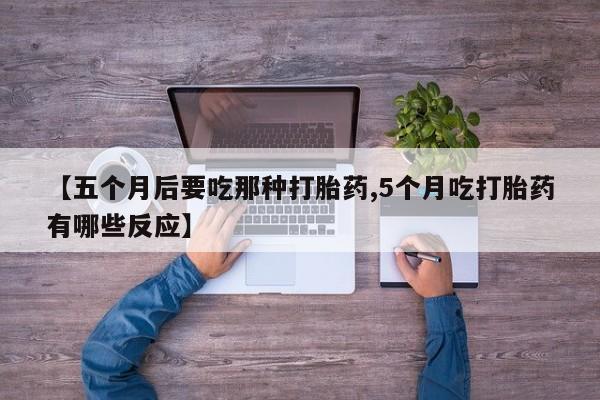 怀孕个月能不能用打胎药【五个月后要吃那种打胎药,5个月吃打胎药有哪些反应】
