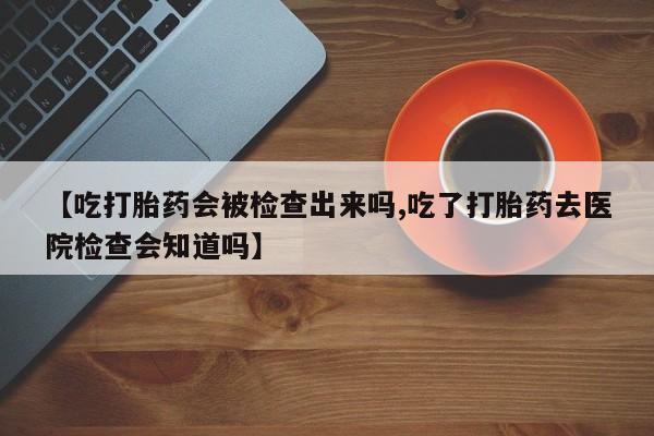 怀孕个月能不能用打胎药【吃打胎药会被检查出来吗,吃了打胎药去医院检查会知道吗】