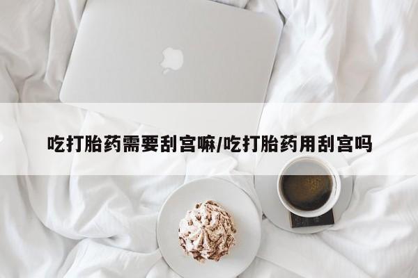 怀孕个月能不能用打胎药吃打胎药需要刮宫嘛/吃打胎药用刮宫吗