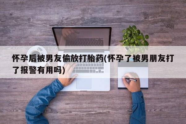 怀孕个月能不能用打胎药怀孕后被男友偷放打胎药(怀孕了被男朋友打了报警有用吗)