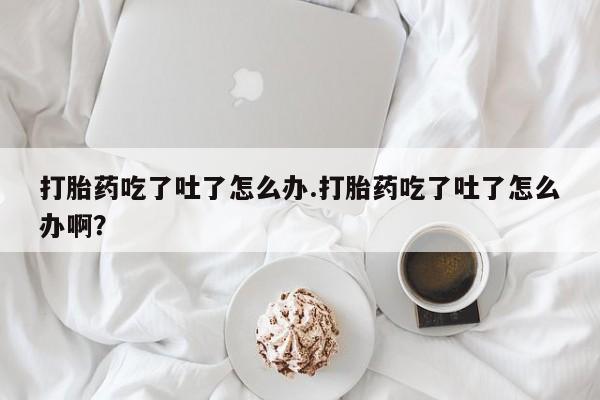 怀孕个月能不能用打胎药打胎药吃了吐了怎么办.打胎药吃了吐了怎么办啊？