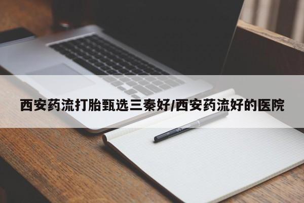 怀孕个月能不能用打胎药西安药流打胎甄选三秦好/西安药流好的医院