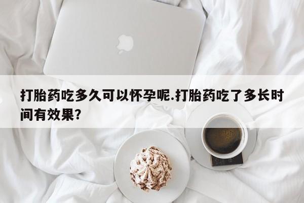 怀孕个月能不能用打胎药打胎药吃多久可以怀孕呢.打胎药吃了多长时间有效果？