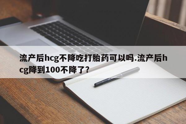 怀孕个月能不能用打胎药流产后hcg不降吃打胎药可以吗.流产后hcg降到100不降了？