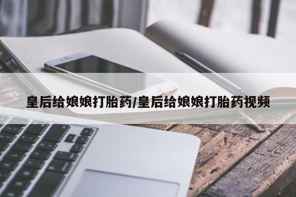 怀孕个月能不能用打胎药皇后给娘娘打胎药/皇后给娘娘打胎药视频
