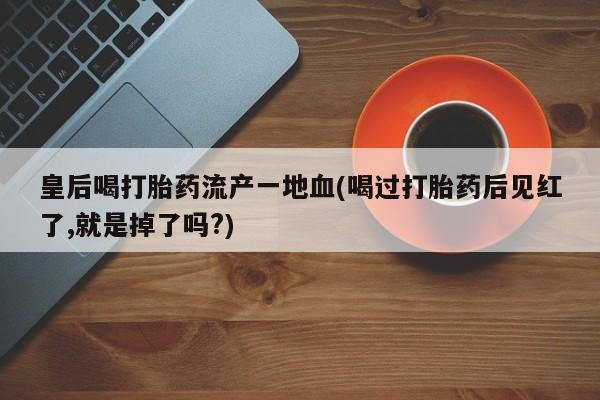 怀孕个月能不能用打胎药皇后喝打胎药流产一地血(喝过打胎药后见红了,就是掉了吗?)