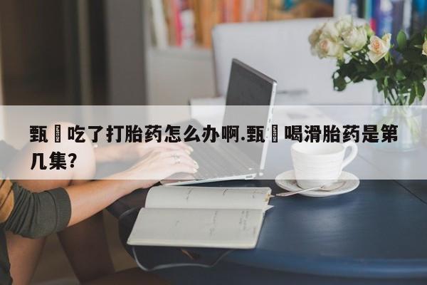 怀孕个月能不能用打胎药甄嬛吃了打胎药怎么办啊.甄嬛喝滑胎药是第几集？