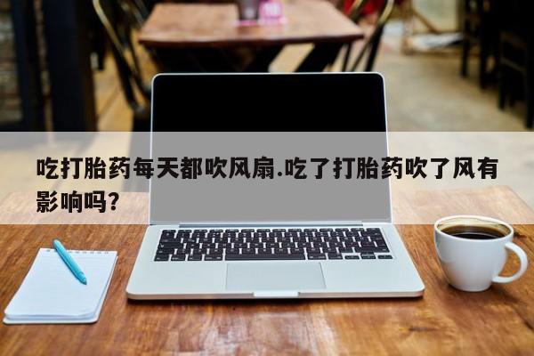 怀孕个月能不能用打胎药吃打胎药每天都吹风扇.吃了打胎药吹了风有影响吗？