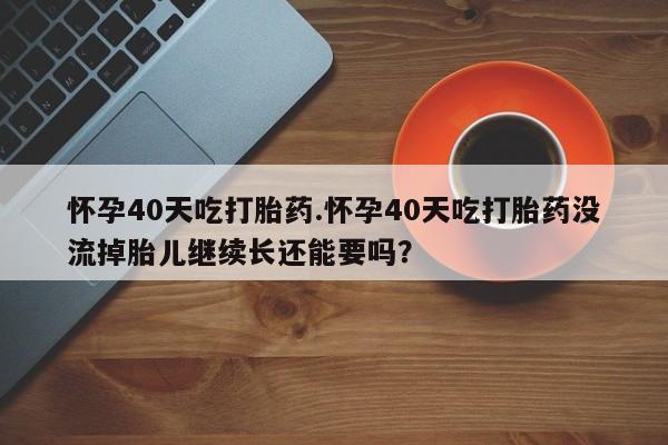 怀孕个月能不能用打胎药怀孕40天吃打胎药.怀孕40天吃打胎药没流掉胎儿继续长还能要吗？