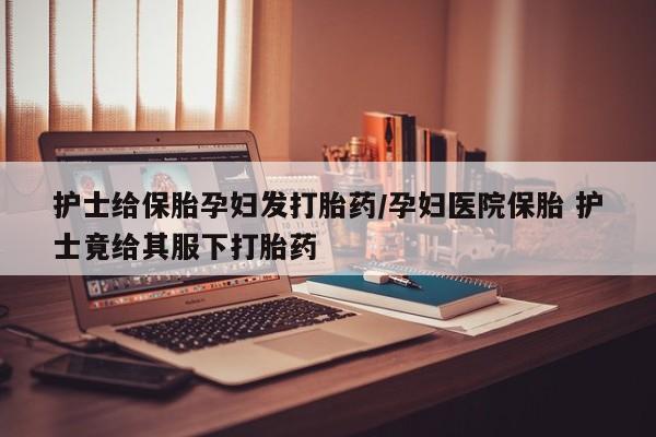 怀孕个月能不能用打胎药护士给保胎孕妇发打胎药/孕妇医院保胎 护士竟给其服下打胎药