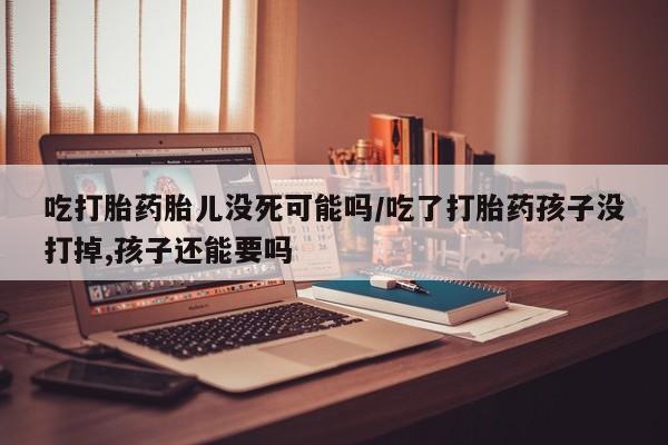 怀孕个月能不能用打胎药吃打胎药胎儿没死可能吗/吃了打胎药孩子没打掉,孩子还能要吗