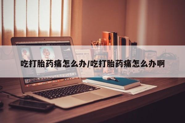 怀孕个月能不能用打胎药吃打胎药痛怎么办/吃打胎药痛怎么办啊