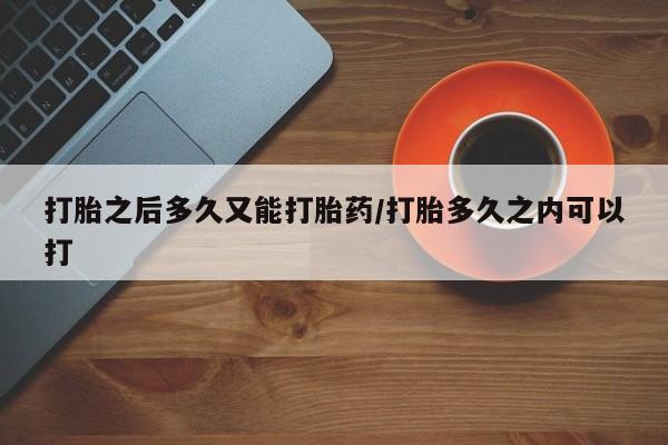 怀孕个月能不能用打胎药打胎之后多久又能打胎药/打胎多久之内可以打