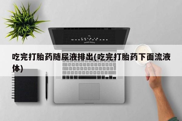 怀孕个月能不能用打胎药吃完打胎药随尿液排出(吃完打胎药下面流液体)