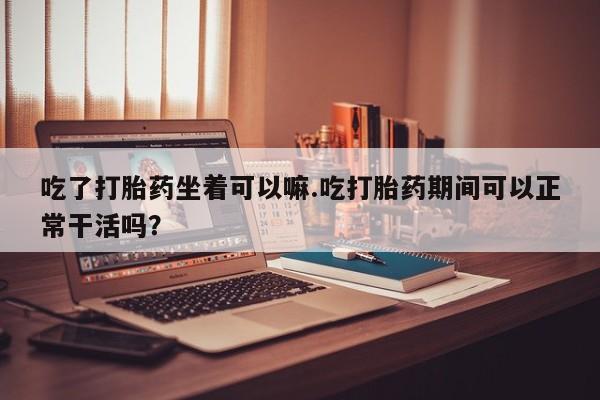 怀孕个月能不能用打胎药吃了打胎药坐着可以嘛.吃打胎药期间可以正常干活吗？