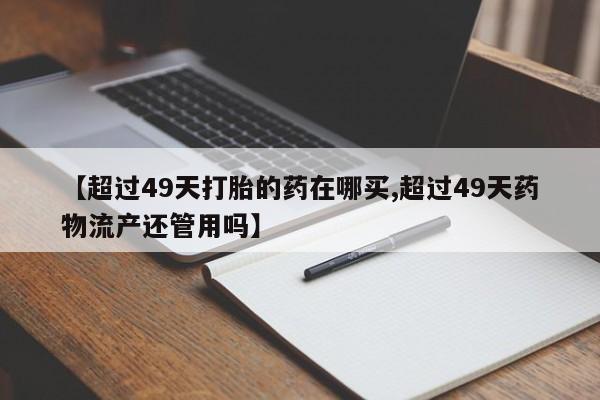 怀孕个月能不能用打胎药【超过49天打胎的药在哪买,超过49天药物流产还管用吗】