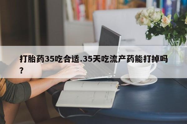 怀孕个月能不能用打胎药打胎药35吃合适.35天吃流产药能打掉吗？
