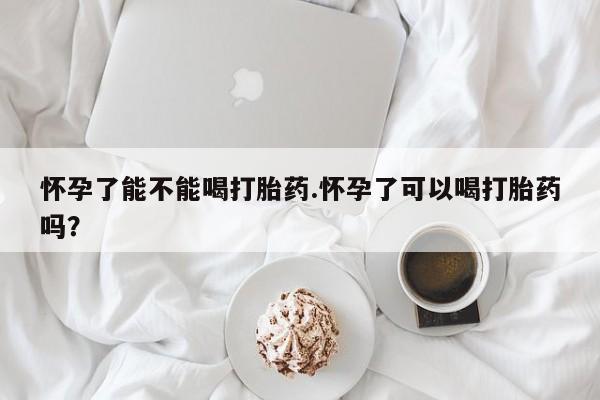 怀孕个月能不能用打胎药怀孕了能不能喝打胎药.怀孕了可以喝打胎药吗？