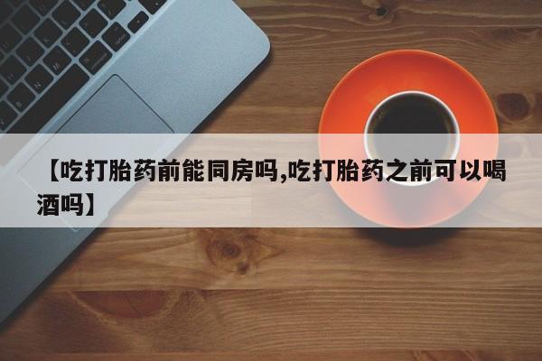 怀孕个月能不能用打胎药【吃打胎药前能同房吗,吃打胎药之前可以喝酒吗】