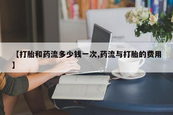 怀孕个月能不能用打胎药【打胎和药流多少钱一次,药流与打胎的费用】