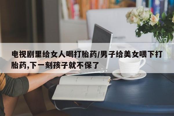 怀孕个月能不能用打胎药电视剧里给女人喝打胎药/男子给美女喂下打胎药,下一刻孩子就不保了