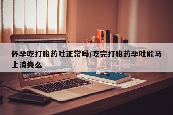 怀孕个月能不能用打胎药怀孕吃打胎药吐正常吗/吃完打胎药孕吐能马上消失么