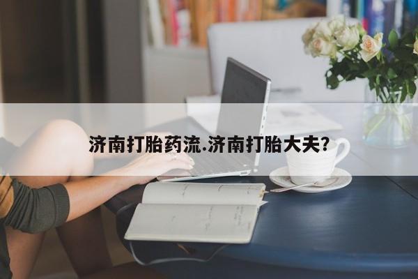怀孕个月能不能用打胎药济南打胎药流.济南打胎大夫？