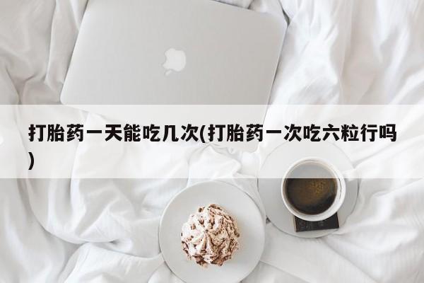 怀孕个月能不能用打胎药打胎药一天能吃几次(打胎药一次吃六粒行吗)