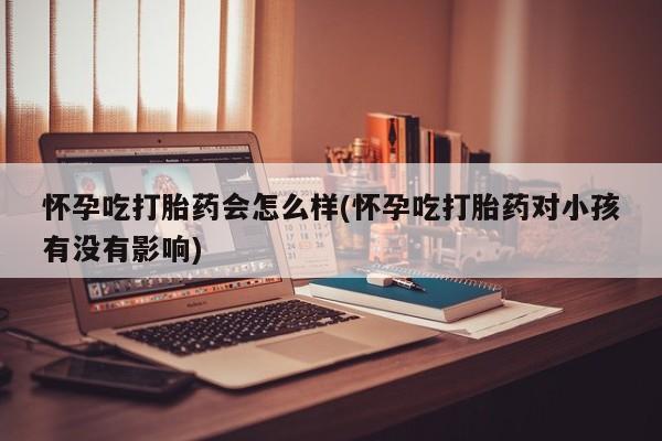 怀孕个月能不能用打胎药怀孕吃打胎药会怎么样(怀孕吃打胎药对小孩有没有影响)