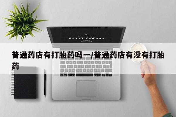 怀孕个月能不能用打胎药普通药店有打胎药吗一/普通药店有没有打胎药