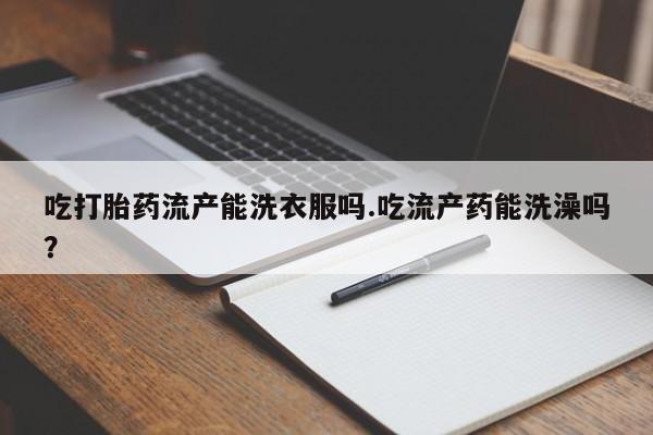 怀孕个月能不能用打胎药吃打胎药流产能洗衣服吗.吃流产药能洗澡吗？