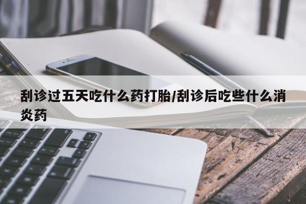 怀孕个月能不能用打胎药刮诊过五天吃什么药打胎/刮诊后吃些什么消炎药